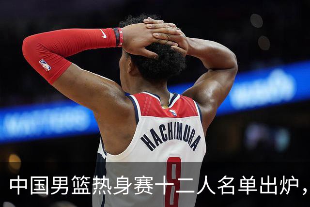 中国男篮热身赛十二人名单出炉，杨瀚森与贺希宁未入选